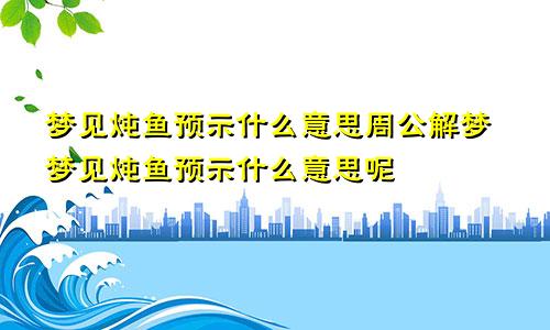 梦见炖鱼预示什么意思周公解梦梦见炖鱼预示什么意思呢