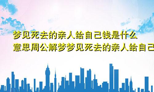 梦见死去的亲人给自己钱是什么意思周公解梦梦见死去的亲人给自己钱是什么意思爷爷