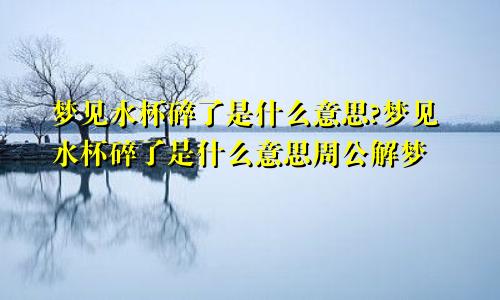 梦见水杯碎了是什么意思?梦见水杯碎了是什么意思周公解梦