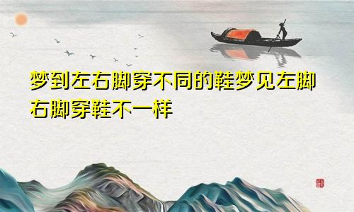 梦到左右脚穿不同的鞋梦见左脚右脚穿鞋不一样