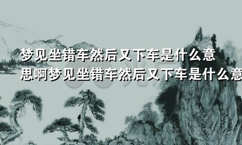 梦见坐错车然后又下车是什么意思啊梦见坐错车然后又下车是什么意思呀