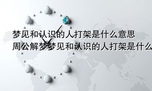 梦见和认识的人打架是什么意思周公解梦梦见和认识的人打架是什么意思呢