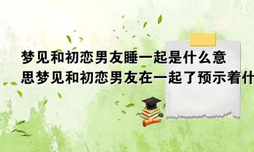 梦见和初恋男友睡一起是什么意思梦见和初恋男友在一起了预示着什么