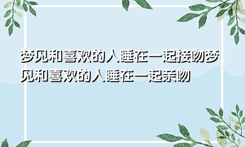 梦见和喜欢的人睡在一起接吻梦见和喜欢的人睡在一起亲吻