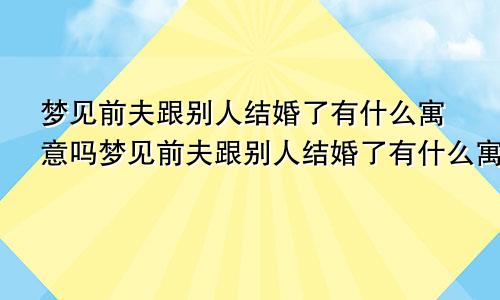 梦见前夫跟别人结婚了有什么寓意吗梦见前夫跟别人结婚了有什么寓意嘛