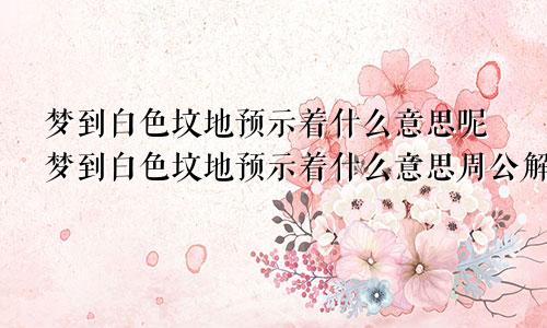 梦到白色坟地预示着什么意思呢梦到白色坟地预示着什么意思周公解梦