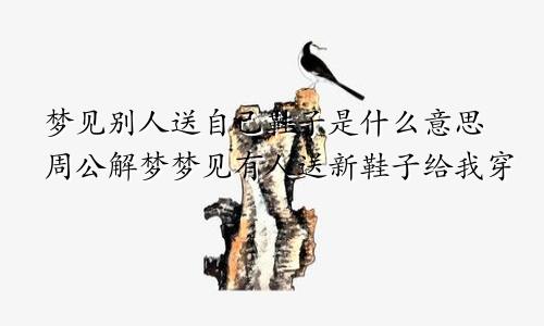 梦见别人送自己鞋子是什么意思周公解梦梦见有人送新鞋子给我穿