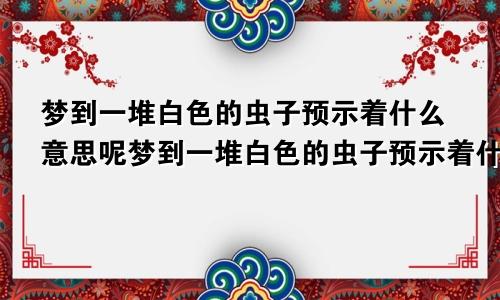 梦到一堆白色的虫子预示着什么意思呢梦到一堆白色的虫子预示着什么意思周公解梦