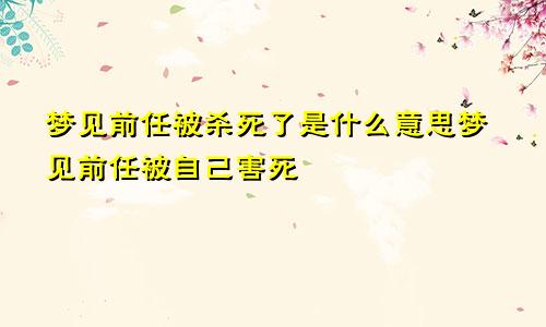 梦见前任被杀死了是什么意思梦见前任被自己害死