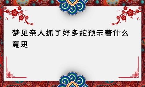 梦见亲人抓了好多蛇预示着什么意思