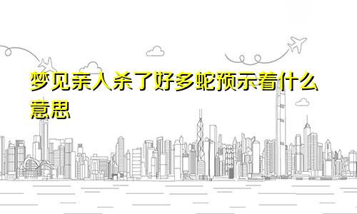 梦见亲人杀了好多蛇预示着什么意思