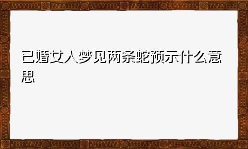 已婚女人梦见两条蛇预示什么意思