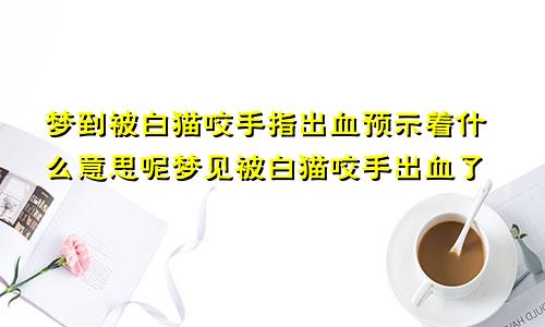 梦到被白猫咬手指出血预示着什么意思呢梦见被白猫咬手出血了