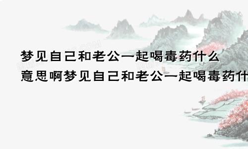 梦见自己和老公一起喝毒药什么意思啊梦见自己和老公一起喝毒药什么意思呀