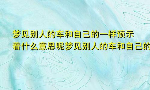 梦见别人的车和自己的一样预示着什么意思呢梦见别人的车和自己的车相撞