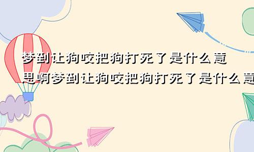 梦到让狗咬把狗打死了是什么意思啊梦到让狗咬把狗打死了是什么意思呀