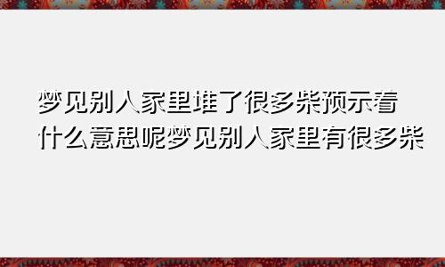 梦见别人家里堆了很多柴预示着什么意思呢梦见别人家里有很多柴