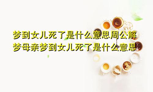 梦到女儿死了是什么意思周公解梦母亲梦到女儿死了是什么意思