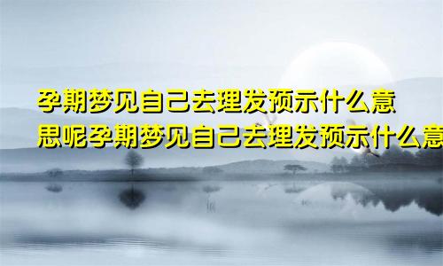 孕期梦见自己去理发预示什么意思呢孕期梦见自己去理发预示什么意思周公解梦