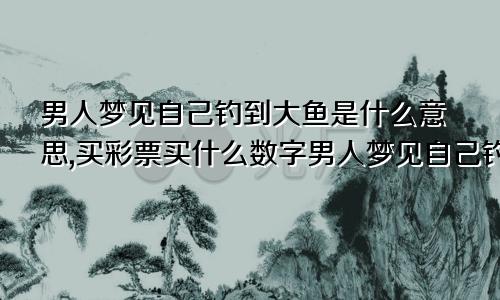 男人梦见自己钓到大鱼是什么意思,买彩票买什么数字男人梦见自己钓到大鱼是什么意思还想把他卖掉