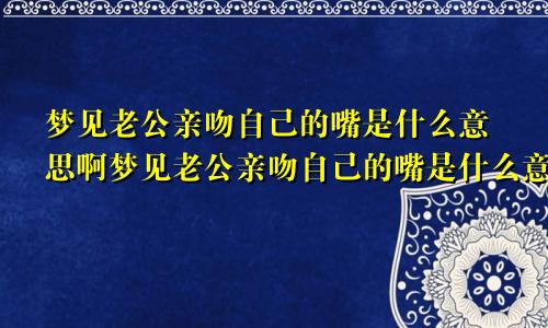 梦见老公亲吻自己的嘴是什么意思啊梦见老公亲吻自己的嘴是什么意思呀