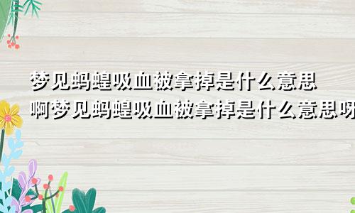 梦见蚂蝗吸血被拿掉是什么意思啊梦见蚂蝗吸血被拿掉是什么意思呀