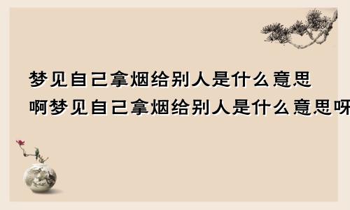 梦见自己拿烟给别人是什么意思啊梦见自己拿烟给别人是什么意思呀