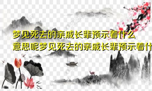 梦见死去的亲戚长辈预示着什么意思呢梦见死去的亲戚长辈预示着什么意思周公解梦