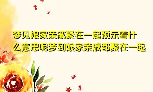 梦见娘家亲戚聚在一起预示着什么意思呢梦到娘家亲戚都聚在一起