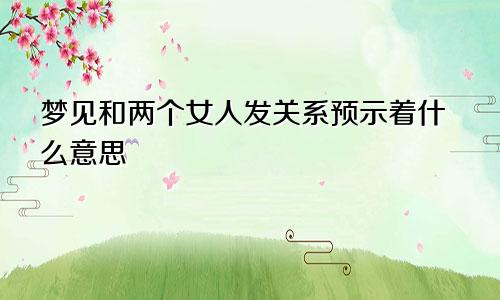 梦见和两个女人发关系预示着什么意思