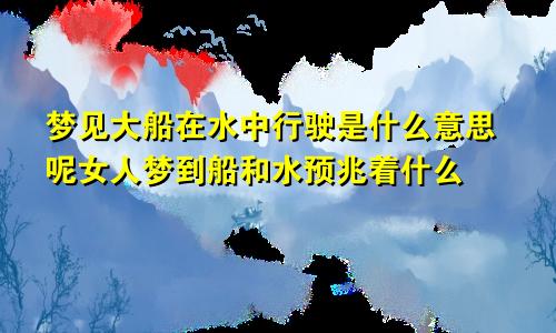 梦见大船在水中行驶是什么意思呢女人梦到船和水预兆着什么