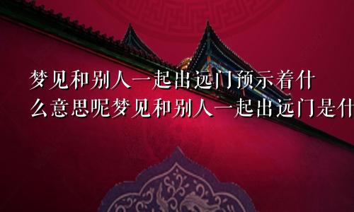 梦见和别人一起出远门预示着什么意思呢梦见和别人一起出远门是什么意思