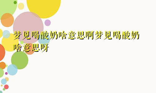 梦见喝酸奶啥意思啊梦见喝酸奶啥意思呀