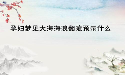 孕妇梦见大海海浪翻滚预示什么