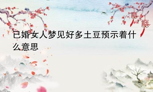 已婚女人梦见好多土豆预示着什么意思