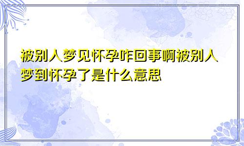 被别人梦见怀孕咋回事啊被别人梦到怀孕了是什么意思