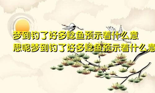 梦到钓了好多鲶鱼预示着什么意思呢梦到钓了好多鲶鱼预示着什么意思呀