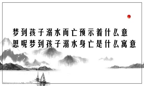 梦到孩子溺水而亡预示着什么意思呢梦到孩子溺水身亡是什么寓意