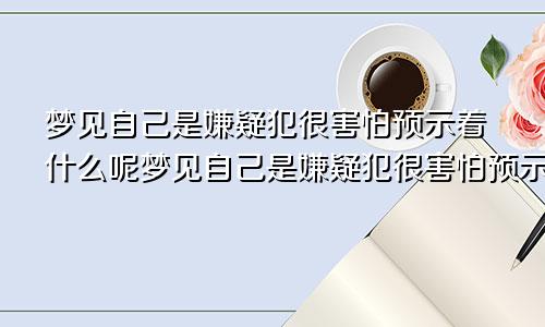 梦见自己是嫌疑犯很害怕预示着什么呢梦见自己是嫌疑犯很害怕预示着什么意思