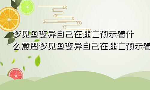 梦见鱼变异自己在逃亡预示着什么意思梦见鱼变异自己在逃亡预示着什么呢