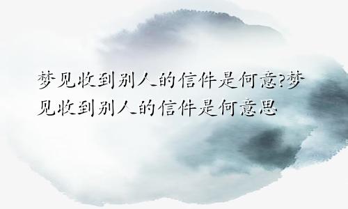 梦见收到别人的信件是何意?梦见收到别人的信件是何意思