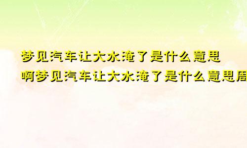 梦见汽车让大水淹了是什么意思啊梦见汽车让大水淹了是什么意思周公解梦