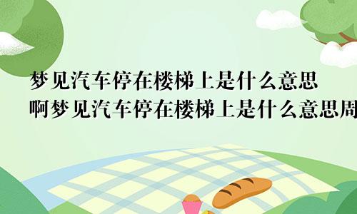 梦见汽车停在楼梯上是什么意思啊梦见汽车停在楼梯上是什么意思周公解梦