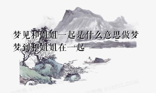 梦见和姐姐一起是什么意思做梦梦到和姐姐在一起