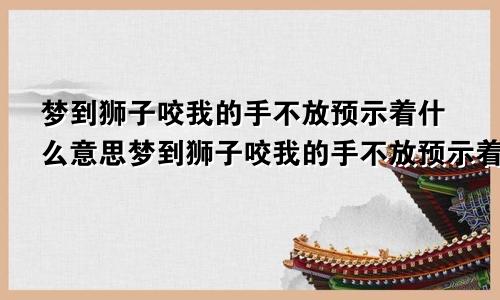 梦到狮子咬我的手不放预示着什么意思梦到狮子咬我的手不放预示着什么呢