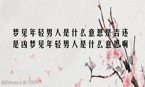 梦见年轻男人是什么意思是吉还是凶梦见年轻男人是什么意思啊