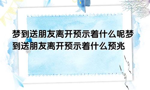 梦到送朋友离开预示着什么呢梦到送朋友离开预示着什么预兆