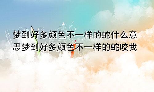 梦到好多颜色不一样的蛇什么意思梦到好多颜色不一样的蛇咬我