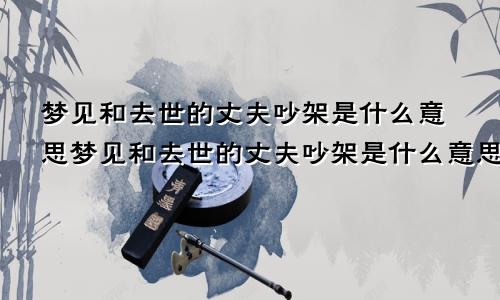 梦见和去世的丈夫吵架是什么意思梦见和去世的丈夫吵架是什么意思呀