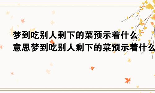 梦到吃别人剩下的菜预示着什么意思梦到吃别人剩下的菜预示着什么呢